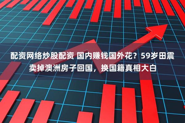 配资网络炒股配资 国内赚钱国外花？59岁田震卖掉澳洲房子回国，换国籍真相大白