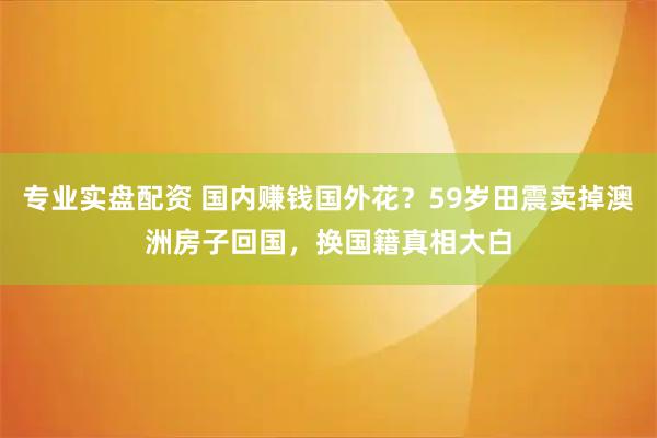 专业实盘配资 国内赚钱国外花？59岁田震卖掉澳洲房子回国，换国籍真相大白